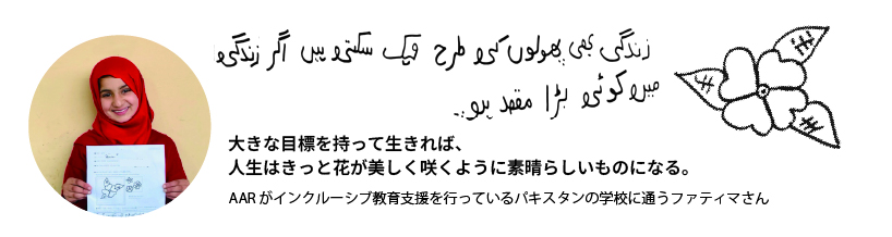 大きな目標を持って生きれば、 人生はきっと花が美しく咲くように素晴らしいものになる。AARがインクルーシブ教育支援を行っているパキスタンの学校に通うファティマさん